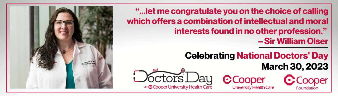 "...let me congratulate you on the choice of calling which offers a combination of intellectual and moral interests found in no other profession." An inspirational doctor quote by Sir William Olser. The Cooper Foundation will celebrate our great Cooper University Health care physicians like Dr. Lauren Krill on March 30: National Doctors' Day 2023.